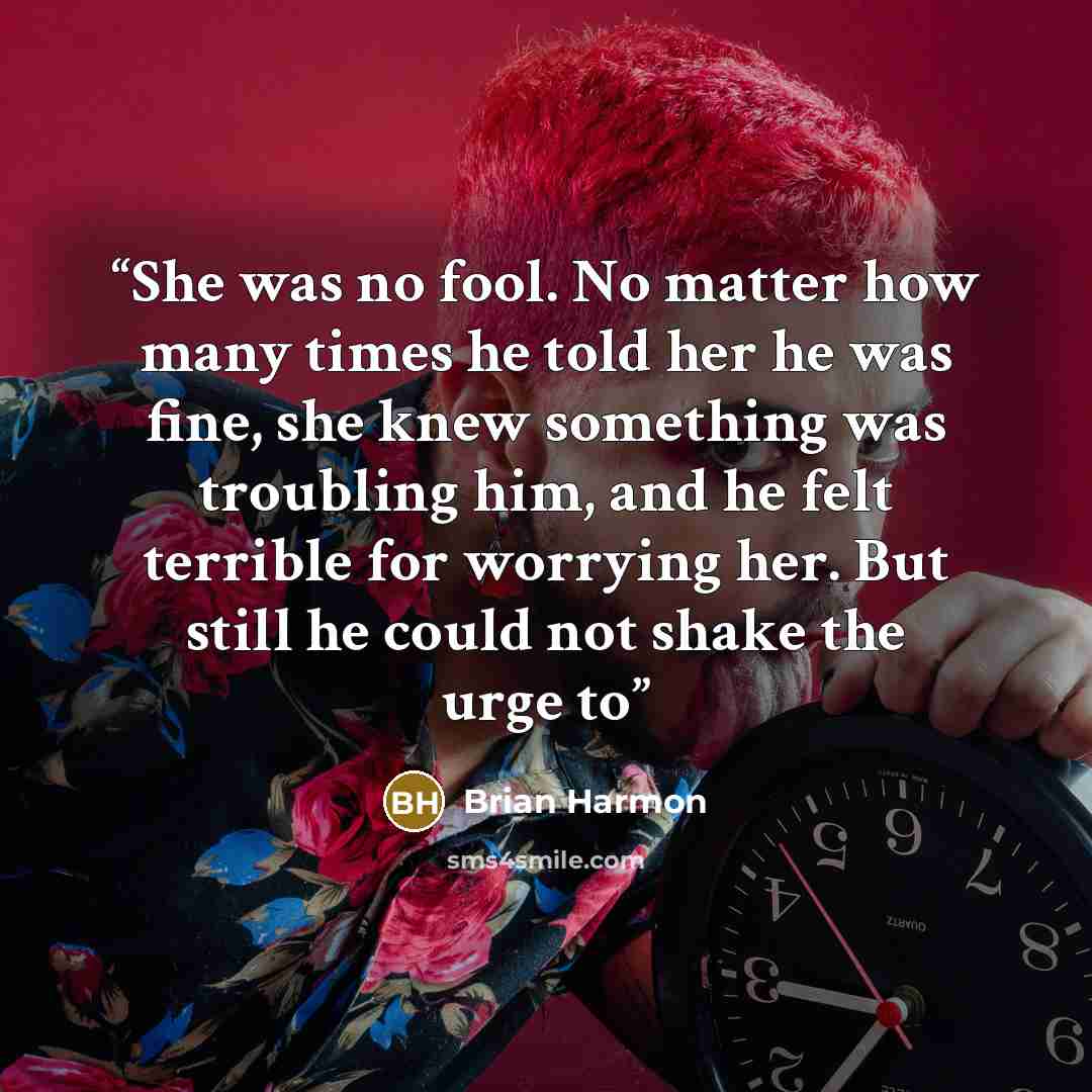 “She was no fool. No matter how many times he told her he was fine, she knew something was troubling him, and he felt terrible for worrying her. But still he could not shake the urge to” quote by Brian Harmon