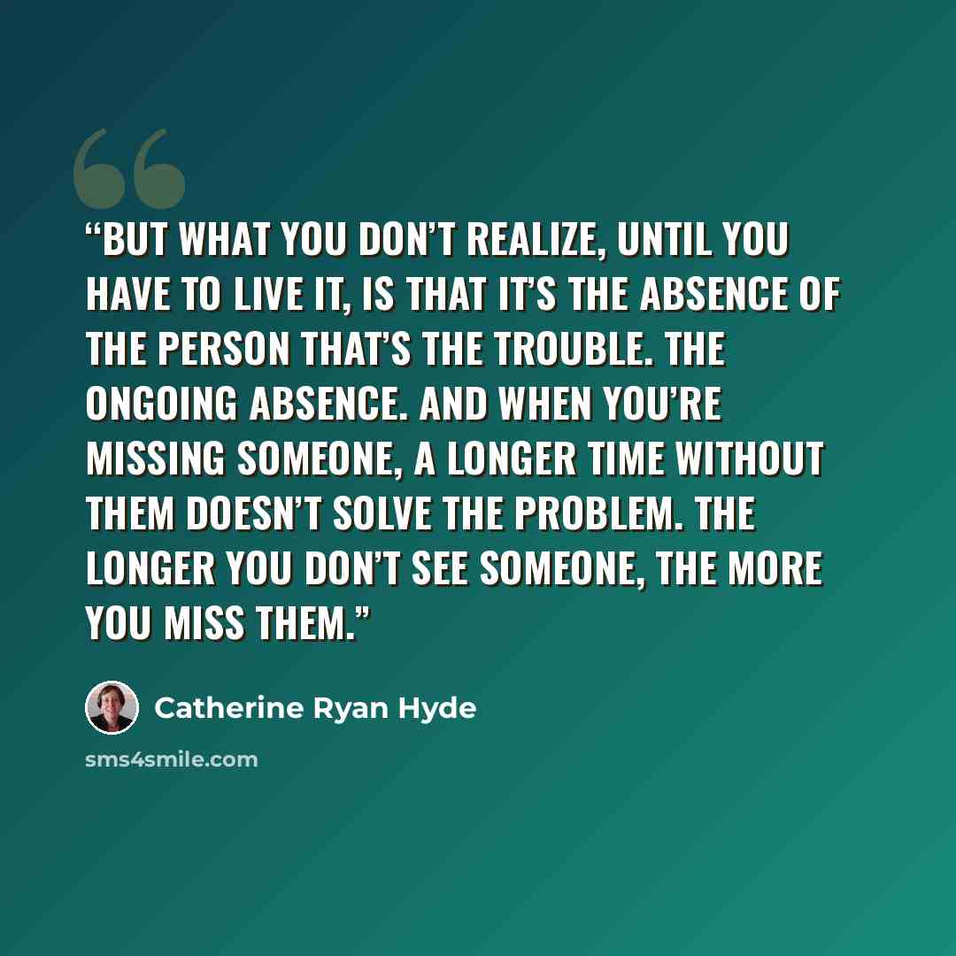 “But what you don’t realize, until you have to live it, is that it’s the absence of the person that’s the trouble. The ongoing absence. And when you’re missing someone, a longer time without them doesn’t solve the problem. The longer you don’t see someone, the more you miss them.” quote by Catherine Ryan Hyde