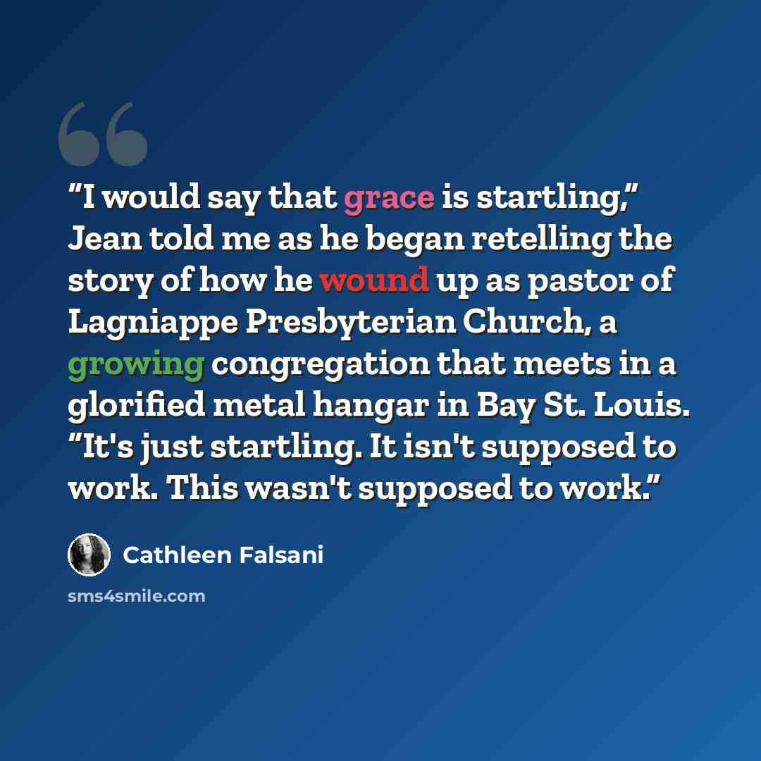 “I would say that grace is startling,” Jean told me as he began retelling the story of how he wound up as pastor of Lagniappe Presbyterian Church, a growing congregation that meets in a glorified metal hangar in Bay St. Louis. “It's just startling. It isn't supposed to work. This wasn't supposed to…” quote by Cathleen Falsani