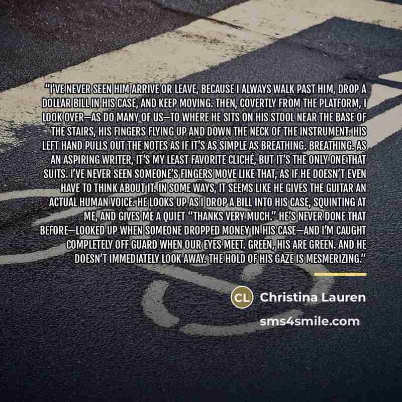 “I’ve never seen him arrive or leave, because I always walk past him, drop a dollar bill in his case, and keep moving. Then, covertly from the platform, I look over—as do many of us—to where he sits on his stool near the base of the stairs, his fingers flying up and down the neck of the instrument…” quote by Christina Lauren