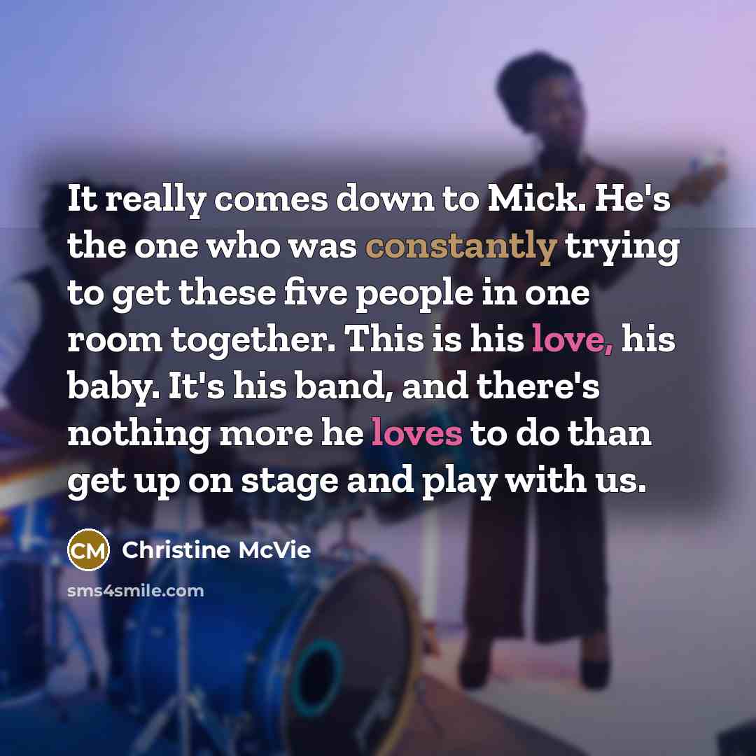 “It really comes down to Mick. He's the one who was constantly trying to get these five people in one room together. This is his love, his baby. It's his band, and there's nothing more he loves to do than get up on stage and play with us.” quote by Christine McVie