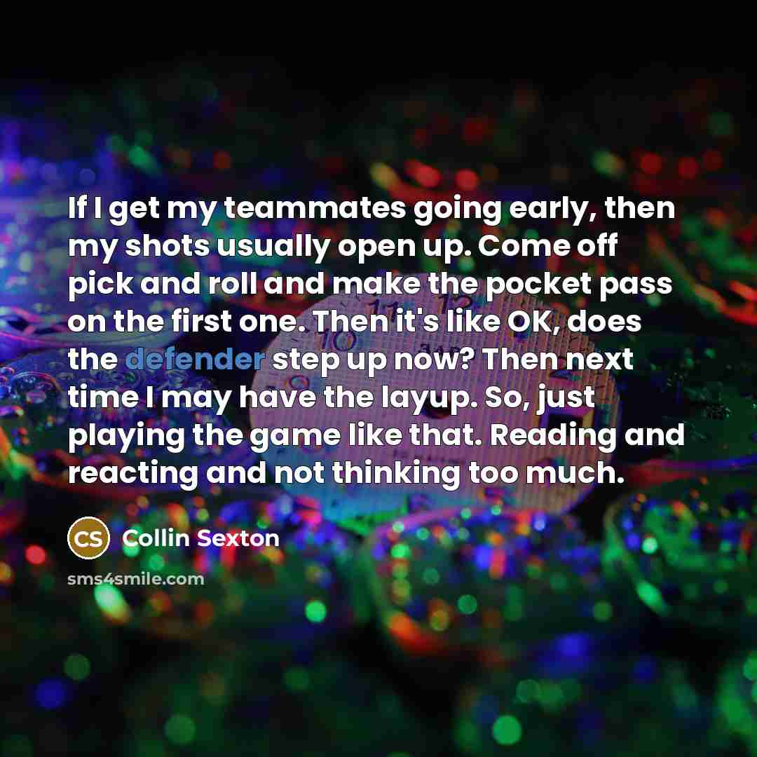 “If I get my teammates going early, then my shots usually open up. Come off pick and roll and make the pocket pass on the first one. Then it's like OK, does the defender step up now? Then next time I may have the layup. So, just playing the game like that. Reading and reacting and not thinking too…” quote by Collin Sexton