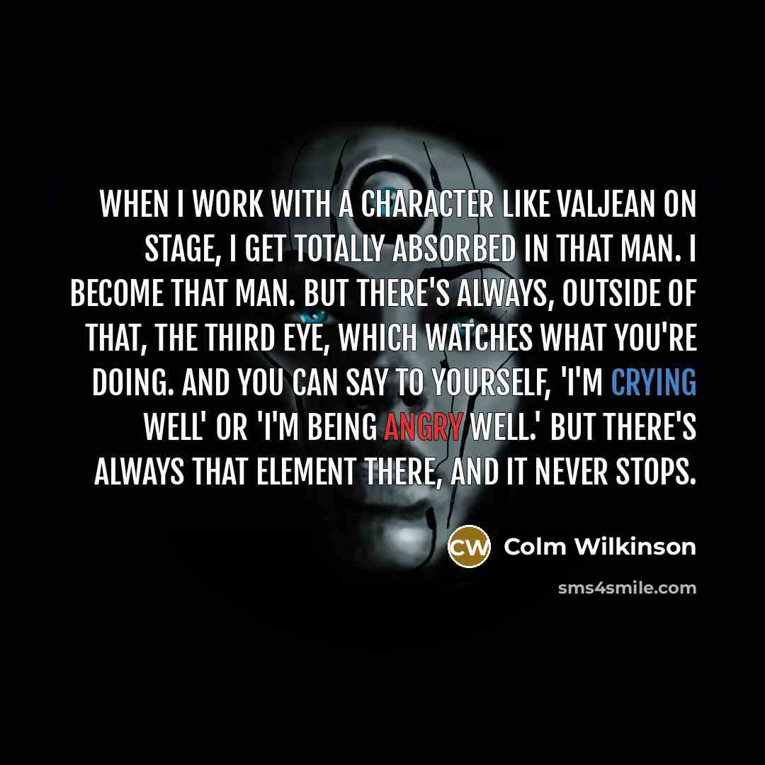 “When I work with a character like Valjean on stage, I get totally absorbed in that man. I become that man. But there's always, outside of that, the third eye, which watches what you're doing. And you can say to yourself, 'I'm crying well' or 'I'm being angry well.' But there's always that element…” quote by Colm Wilkinson