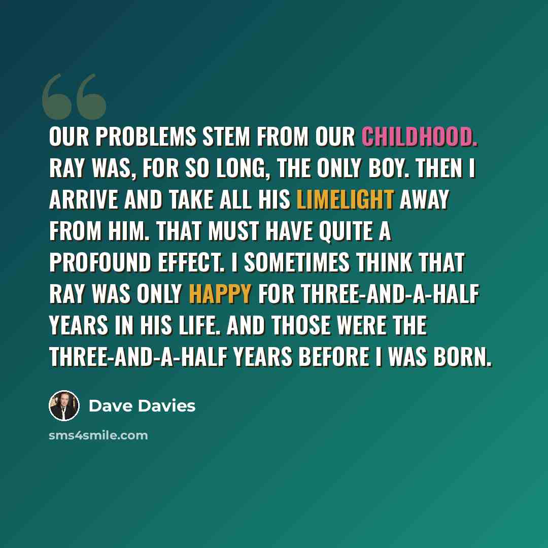 “Our problems stem from our childhood. Ray was, for so long, the only boy. Then I arrive and take all his limelight away from him. That must have quite a profound effect. I sometimes think that Ray was only happy for three-and-a-half years in his life. And those were the three-and-a-half years…” quote by Dave Davies