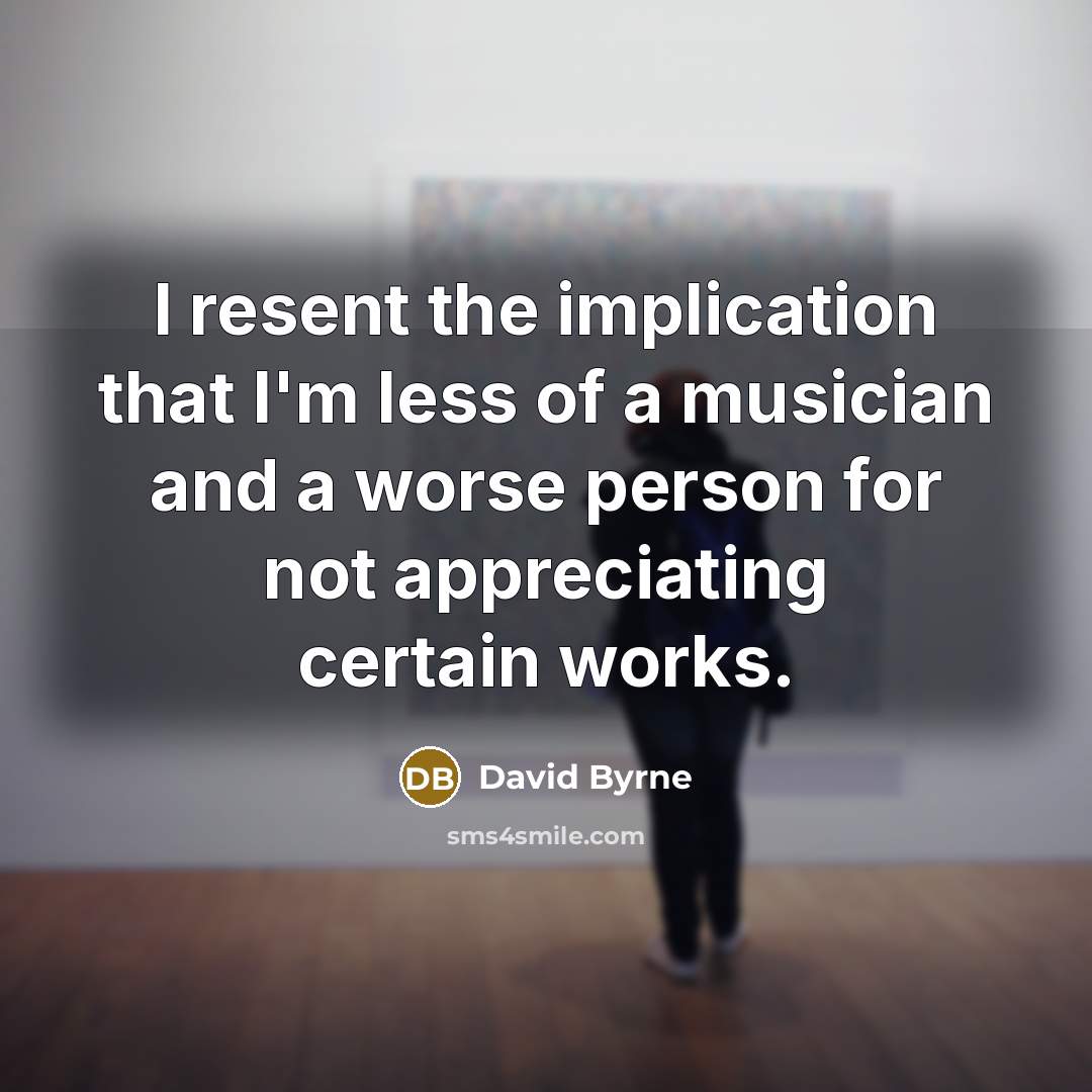 “I resent the implication that I'm less of a musician and a worse person for not appreciating certain works.” quote by David Byrne