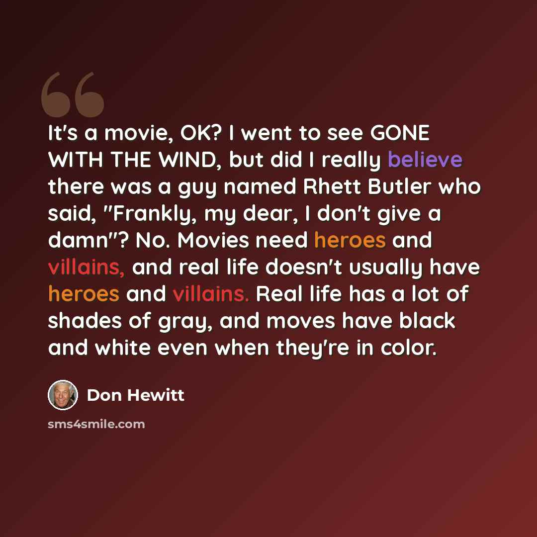 “It's a movie, OK? I went to see GONE WITH THE WIND, but did I really believe there was a guy named Rhett Butler who said, "Frankly, my dear, I don't give a damn"? No. Movies need heroes and villains, and real life doesn't usually have heroes and villains. Real life has a lot of shades of gray, and…” quote by Don Hewitt