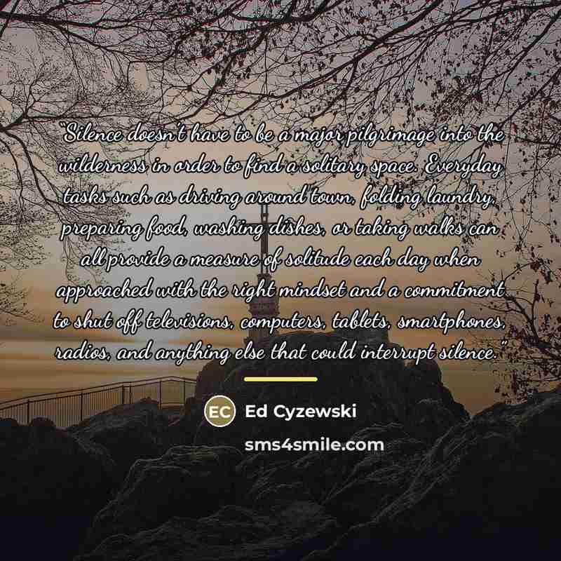 “Silence doesn’t have to be a major pilgrimage into the wilderness in order to find a solitary space. Everyday tasks such as driving around town, folding laundry, preparing food, washing dishes, or taking walks can all provide a measure of solitude each day when approached with the right mindset…” quote by Ed Cyzewski