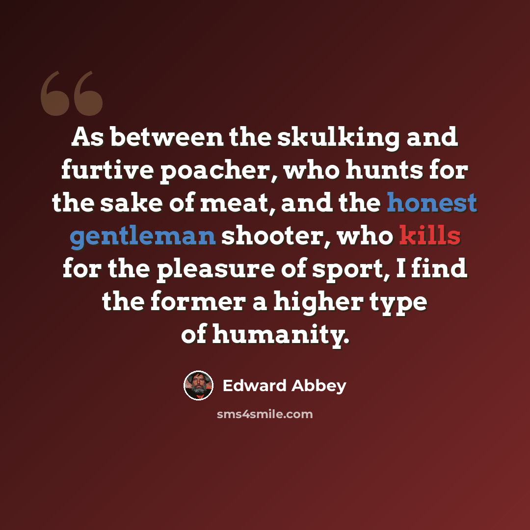 “As between the skulking and furtive poacher, who hunts for the sake of meat, and the honest gentleman shooter, who kills for the pleasure of sport, I find the former a higher type of humanity.” quote by Edward Abbey