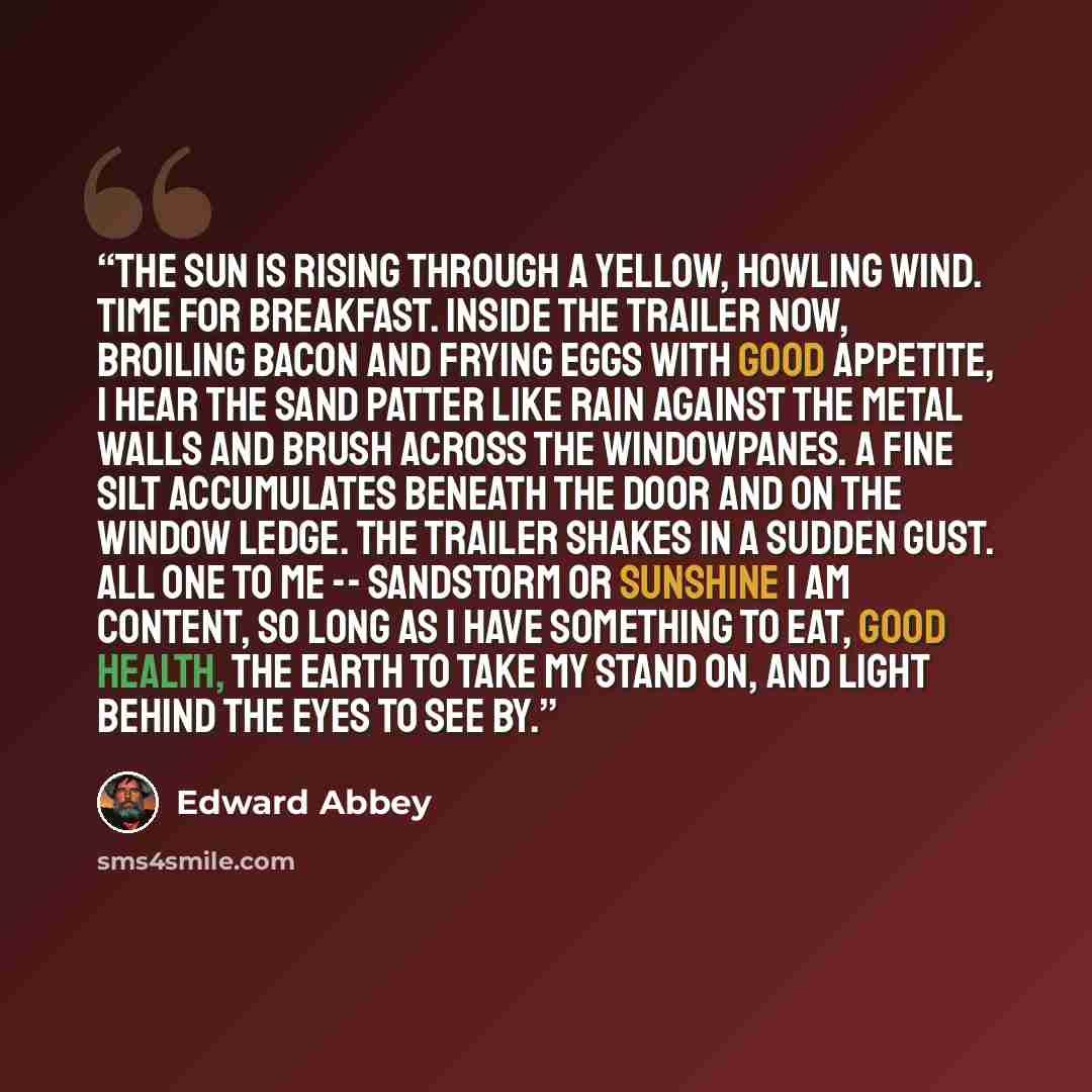 “The sun is rising through a yellow, howling wind. Time for breakfast. Inside the trailer now, broiling bacon and frying eggs with good appetite, I hear the sand patter like rain against the metal walls and brush across the windowpanes. A fine silt accumulates beneath the door and on the window…” quote by Edward Abbey