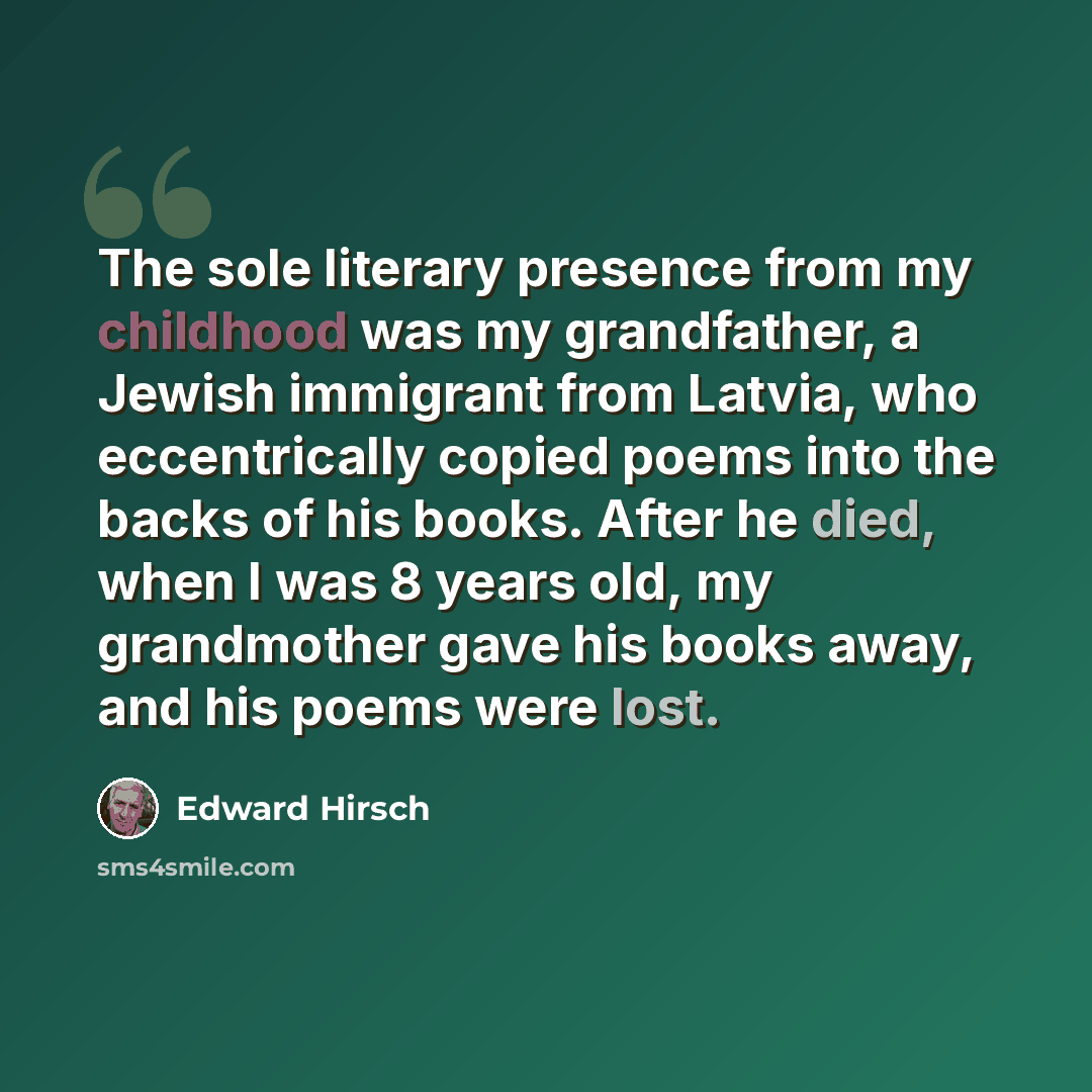 “The sole literary presence from my childhood was my grandfather, a Jewish immigrant from Latvia, who eccentrically copied poems into the backs of his books. After he died, when I was 8 years old, my grandmother gave his books away, and his poems were lost.” quote by Edward Hirsch