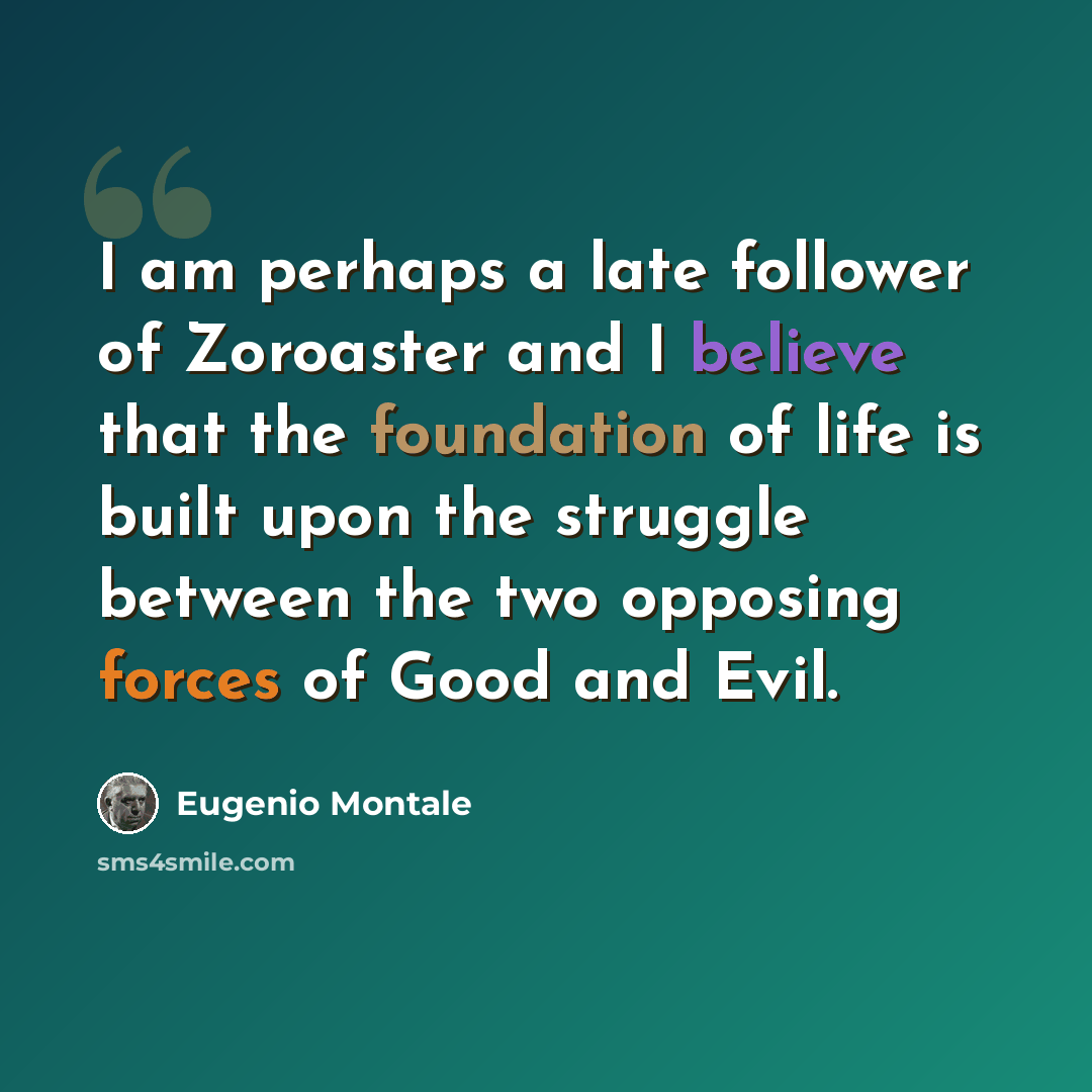 “I am perhaps a late follower of Zoroaster and I believe that the foundation of life is built upon the struggle between the two opposing forces of Good and Evil.” quote by Eugenio Montale
