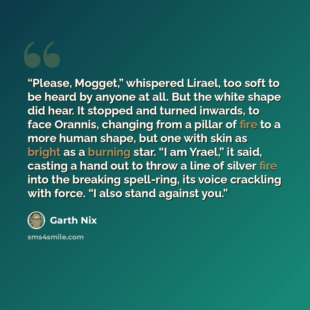 “Please, Mogget,” whispered Lirael, too soft to be heard by anyone at all. But the white shape did hear. It stopped and turned inwards, to face Orannis, changing from a pillar of fire to a more human shape, but one with skin as bright as a burning star. “I am Yrael,” it said, casting a hand out to…” quote by Garth Nix