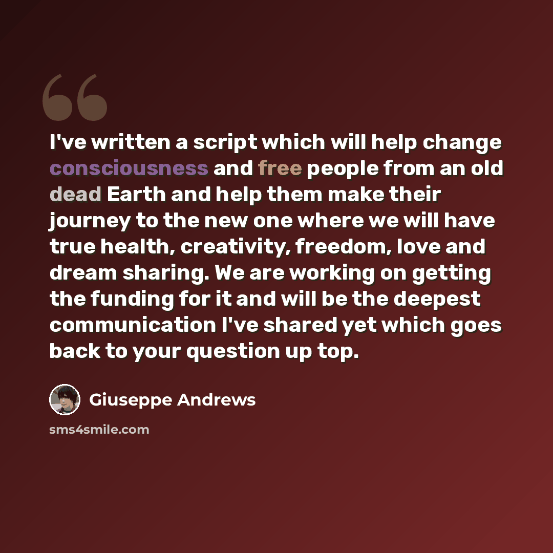 “I've written a script which will help change consciousness and free people from an old dead Earth and help them make their journey to the new one where we will have true health, creativity, freedom, love and dream sharing. We are working on getting the funding for it and will be the deepest…” quote by Giuseppe Andrews