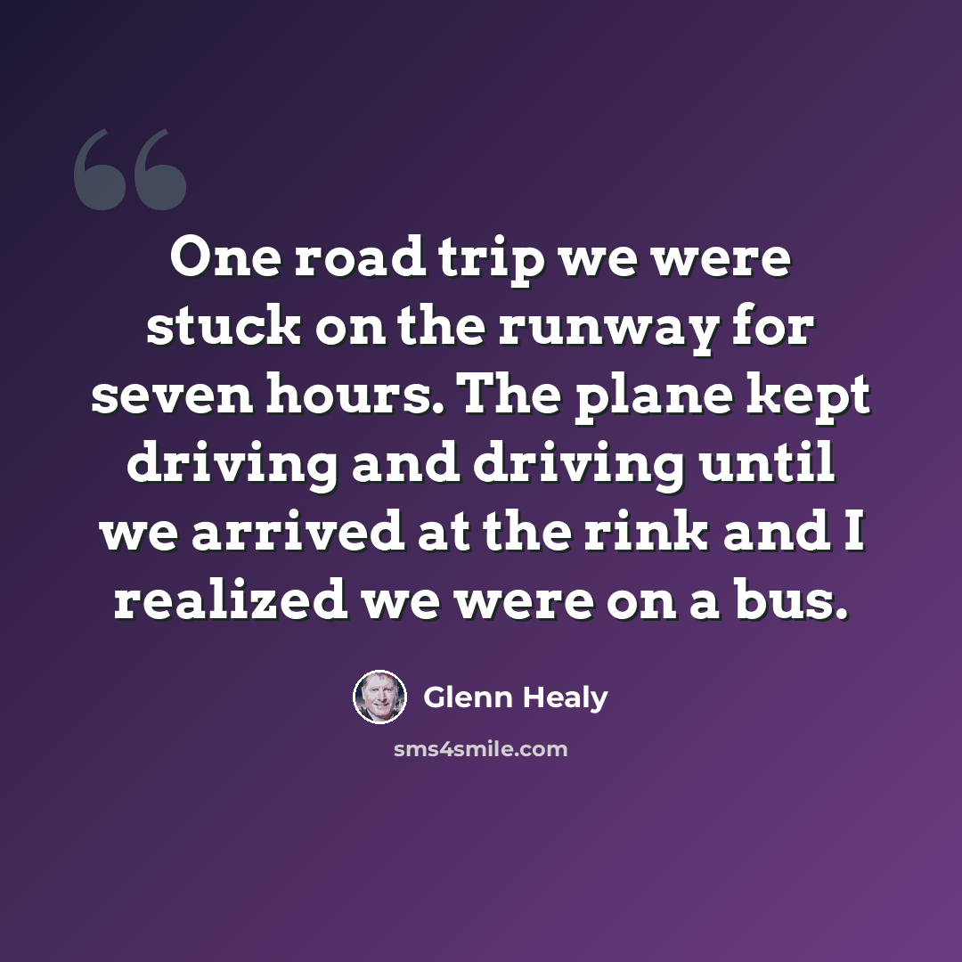 “One road trip we were stuck on the runway for seven hours. The plane kept driving and driving until we arrived at the rink and I realized we were on a bus.” quote by Glenn Healy