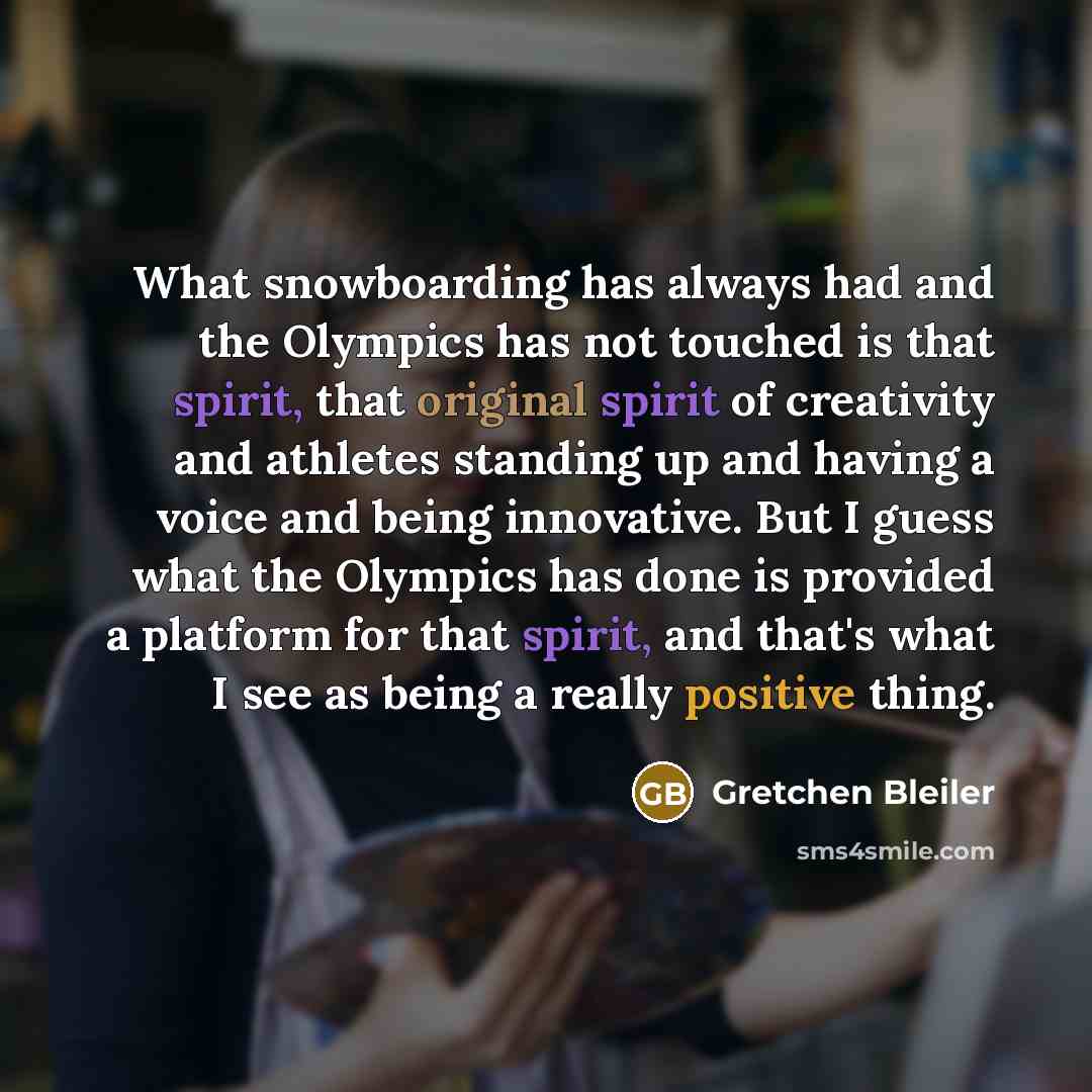 “What snowboarding has always had and the Olympics has not touched is that spirit, that original spirit of creativity and athletes standing up and having a voice and being innovative. But I guess what the Olympics has done is provided a platform for that spirit, and that's what I see as being a…” quote by Gretchen Bleiler