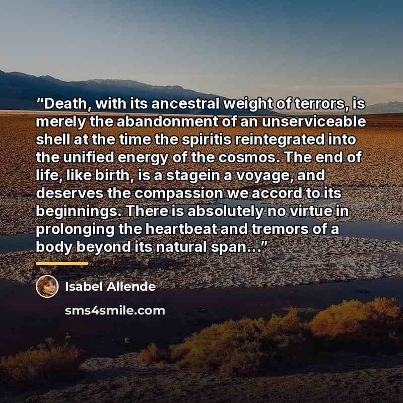 “Death, with its ancestral weight of terrors, is merely the abandonment of an unserviceable shell at the time the spiritis reintegrated into the unified energy of the cosmos. The end of life, like birth, is a stagein a voyage, and deserves the compassion we accord to its beginnings. There is…” quote by Isabel Allende