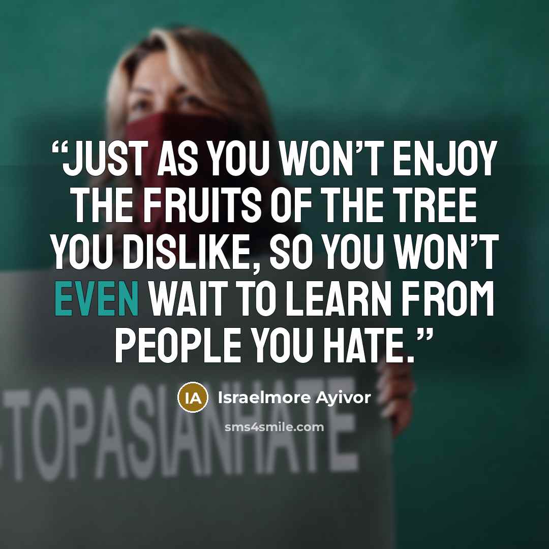 “Just as you won’t enjoy the fruits of the tree you dislike, so you won’t even wait to learn from people you hate.” quote by Israelmore Ayivor