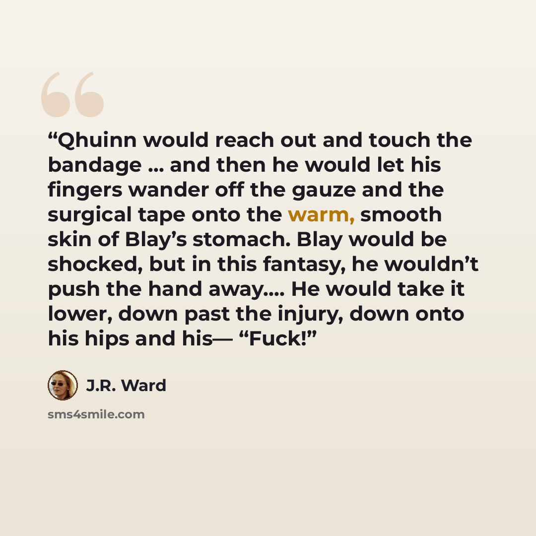 “Qhuinn would reach out and touch the bandage … and then he would let his fingers wander off the gauze and the surgical tape onto the warm, smooth skin of Blay’s stomach. Blay would be shocked, but in this fantasy, he wouldn’t push the hand away.… He would take it lower, down past the injury, down…” quote by J.R. Ward