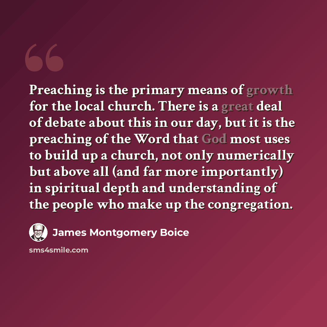 “Preaching is the primary means of growth for the local church. There is a great deal of debate about this in our day, but it is the preaching of the Word that God most uses to build up a church, not only numerically but above all (and far more importantly) in spiritual depth and understanding of…” quote by James Montgomery Boice