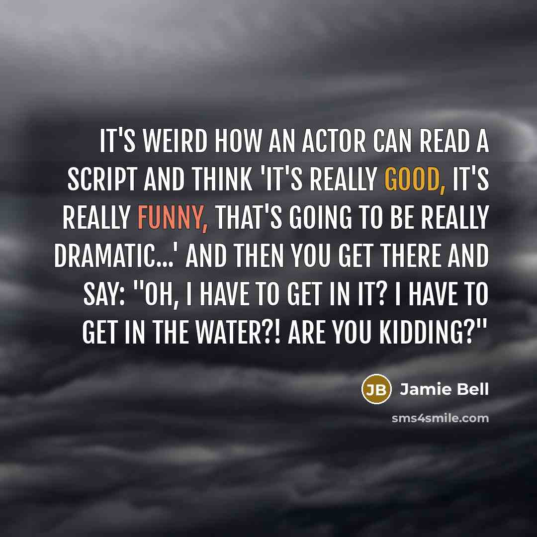 “It's weird how an actor can read a script and think 'it's really good, it's really funny, that's going to be really dramatic...' and then you get there and say: "Oh, I have to get in it? I have to get in the water?! Are you kidding?"” quote by Jamie Bell