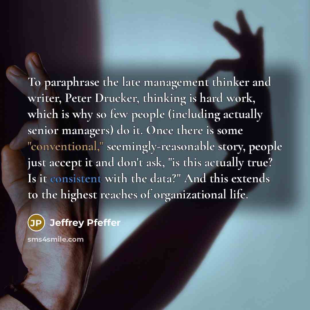 “To paraphrase the late management thinker and writer, Peter Drucker, thinking is hard work, which is why so few people (including actually senior managers) do it. Once there is some "conventional," seemingly-reasonable story, people just accept it and don't ask, "is this actually true? Is it…” quote by Jeffrey Pfeffer