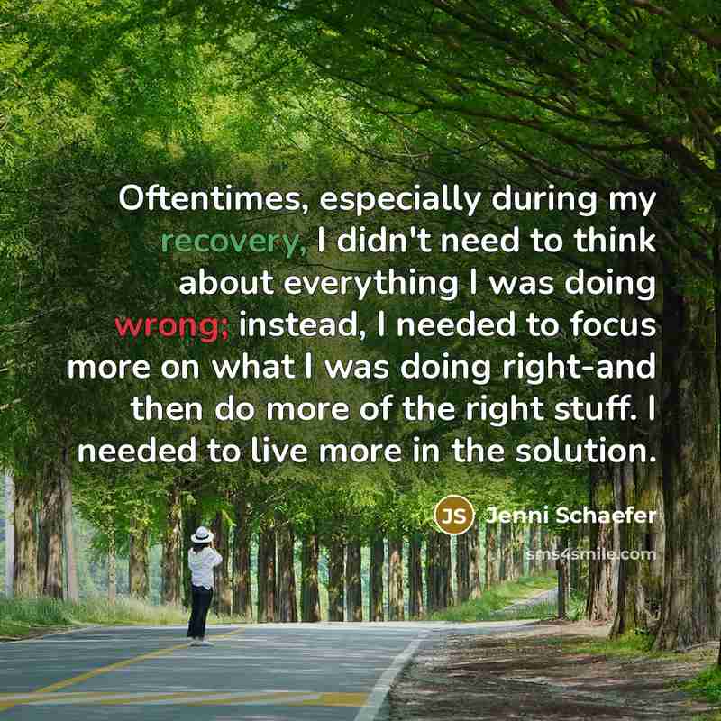 “Oftentimes, especially during my recovery, I didn't need to think about everything I was doing wrong; instead, I needed to focus more on what I was doing right-and then do more of the right stuff. I needed to live more in the solution.” quote by Jenni Schaefer
