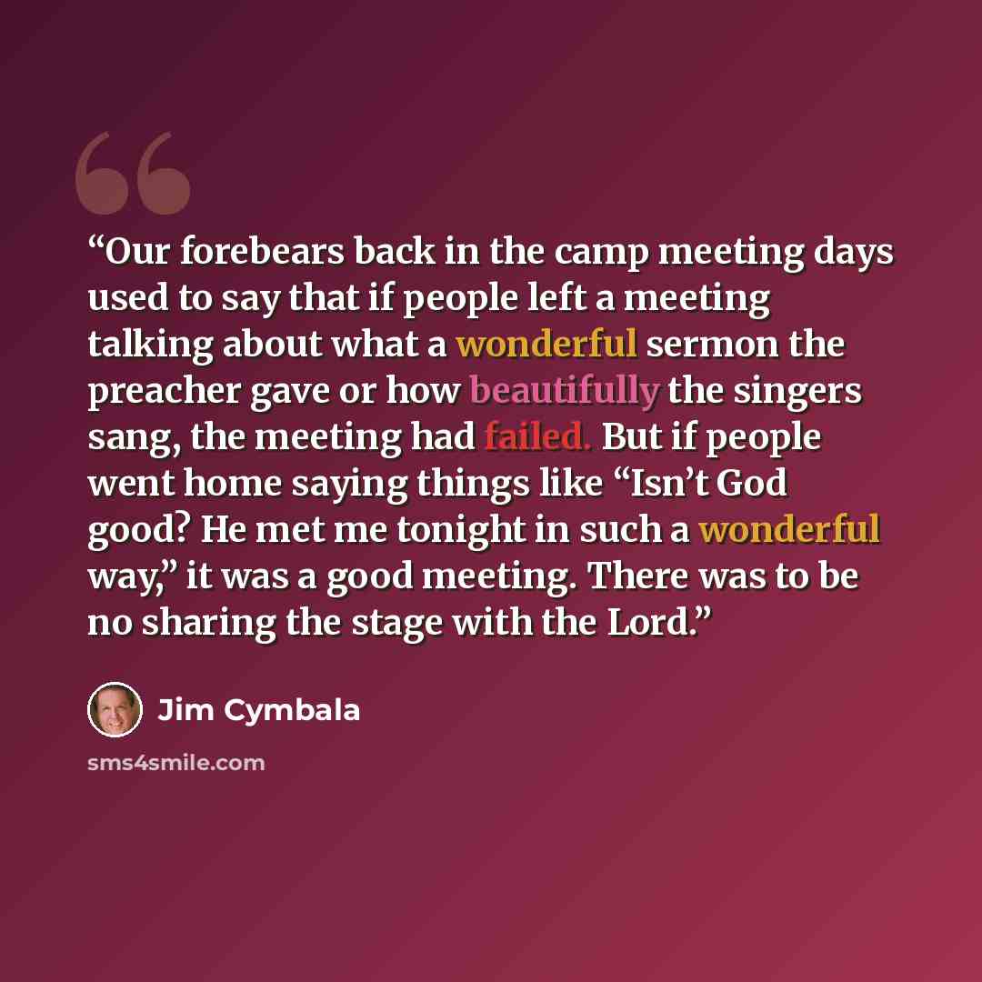 “Our forebears back in the camp meeting days used to say that if people left a meeting talking about what a wonderful sermon the preacher gave or how beautifully the singers sang, the meeting had failed. But if people went home saying things like “Isn’t God good? He met me tonight in such a…” quote by Jim Cymbala