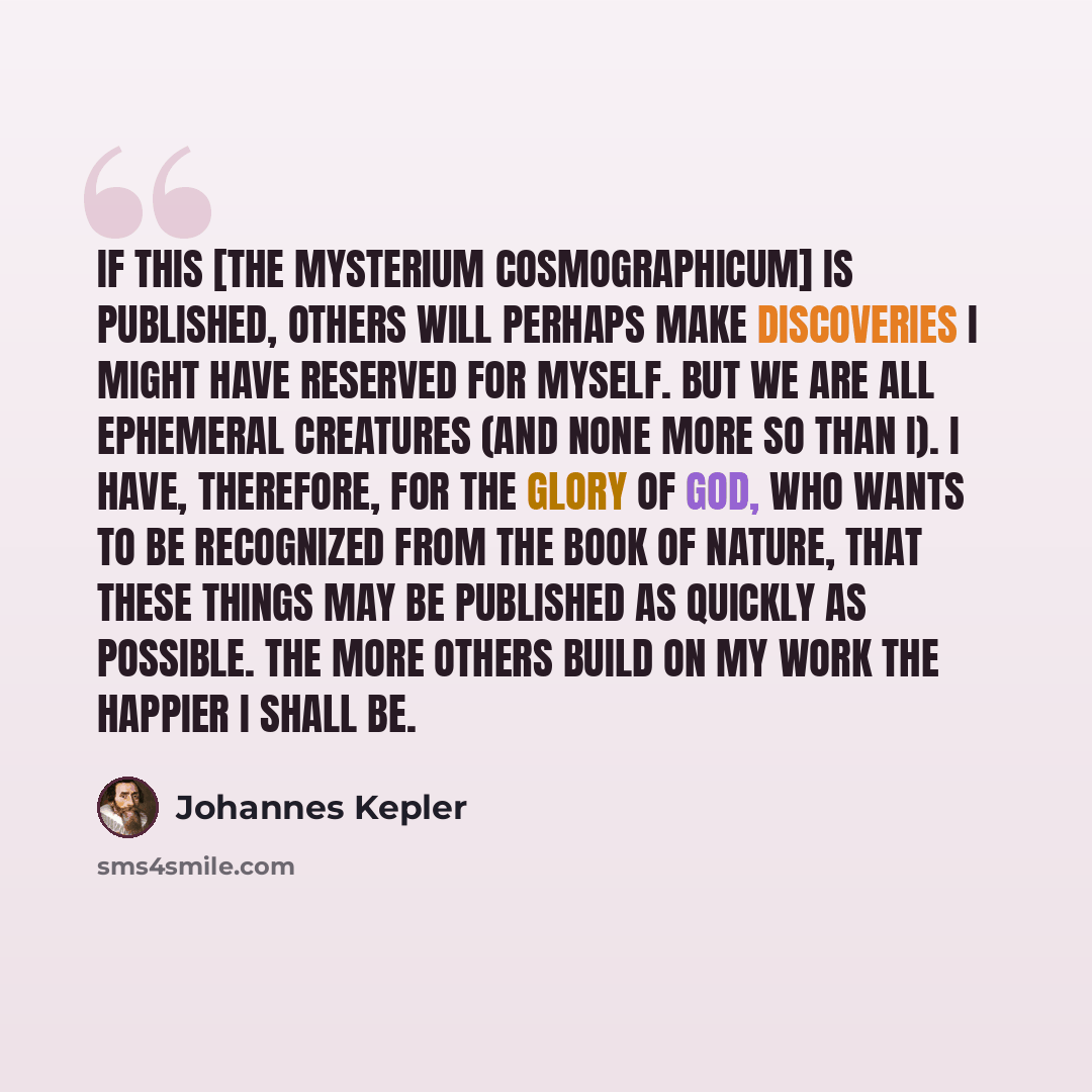 “If this [the Mysterium cosmographicum] is published, others will perhaps make discoveries I might have reserved for myself. But we are all ephemeral creatures (and none more so than I). I have, therefore, for the Glory of God, who wants to be recognized from the book of Nature, that these things…” quote by Johannes Kepler