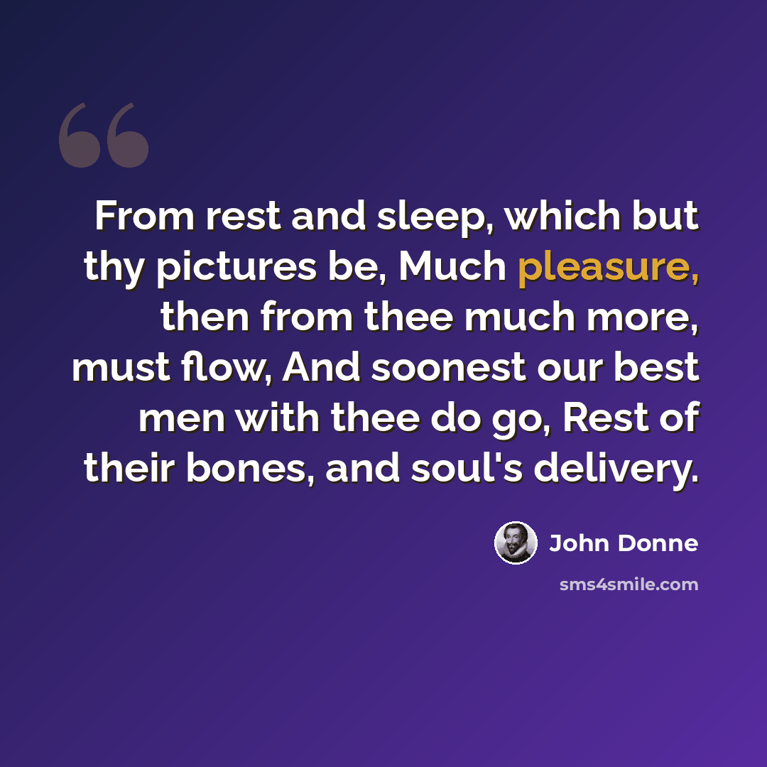 “From rest and sleep, which but thy pictures be, Much pleasure, then from thee much more, must flow, And soonest our best men with thee do go, Rest of their bones, and soul's delivery.” quote by John Donne