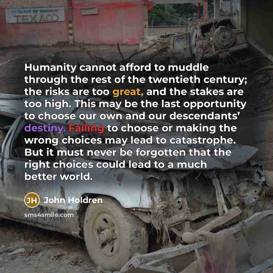 “Humanity cannot afford to muddle through the rest of the twentieth century; the risks are too great, and the stakes are too high. This may be the last opportunity to choose our own and our descendants’ destiny. Failing to choose or making the wrong choices may lead to catastrophe. But it must…” quote by John Holdren