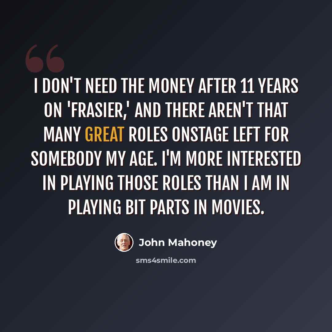 “I don't need the money after 11 years on 'Frasier,' and there aren't that many great roles onstage left for somebody my age. I'm more interested in playing those roles than I am in playing bit parts in movies.” quote by John Mahoney