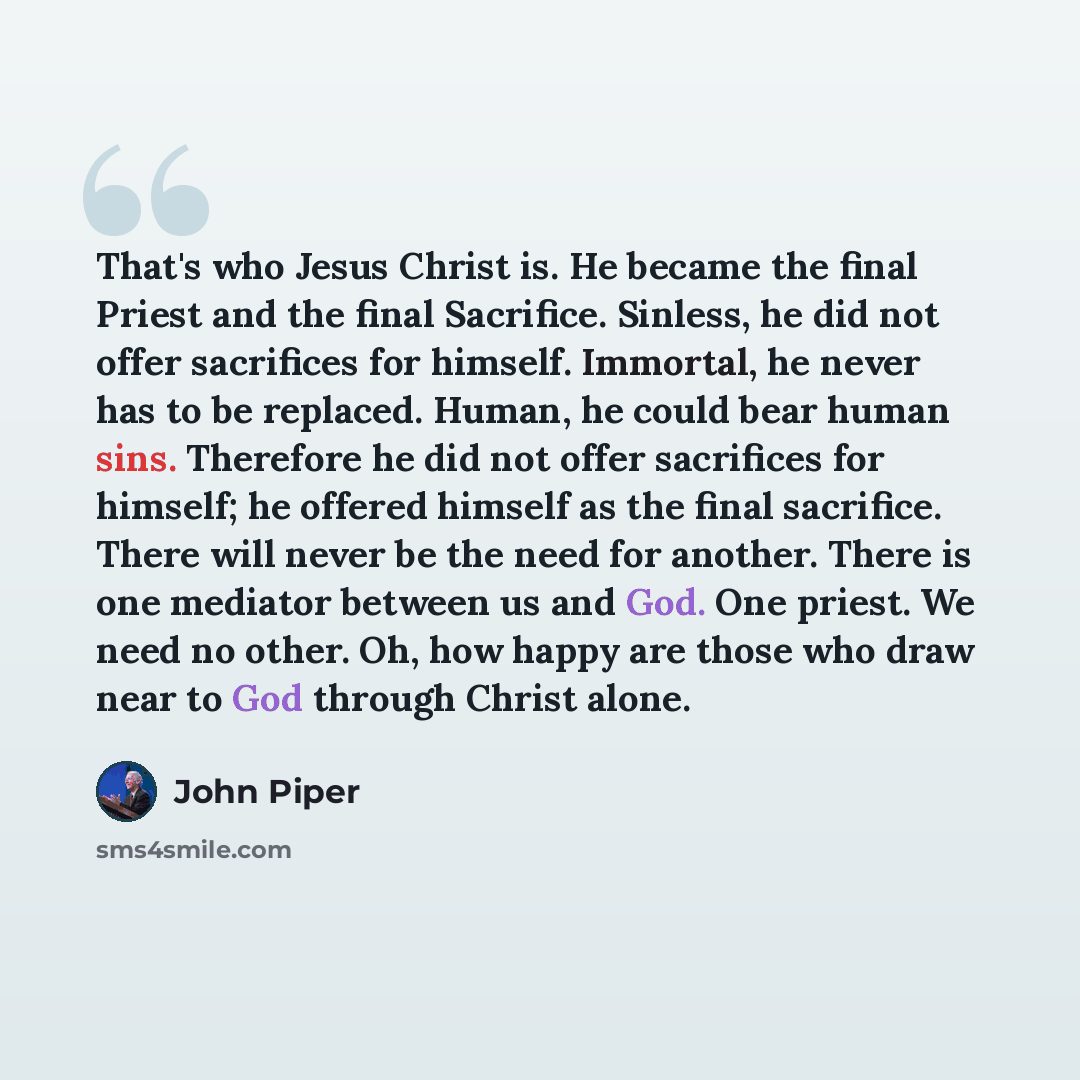 “That's who Jesus Christ is. He became the final Priest and the final Sacrifice. Sinless, he did not offer sacrifices for himself. Immortal, he never has to be replaced. Human, he could bear human sins. Therefore he did not offer sacrifices for himself; he offered himself as the final sacrifice…” quote by John Piper