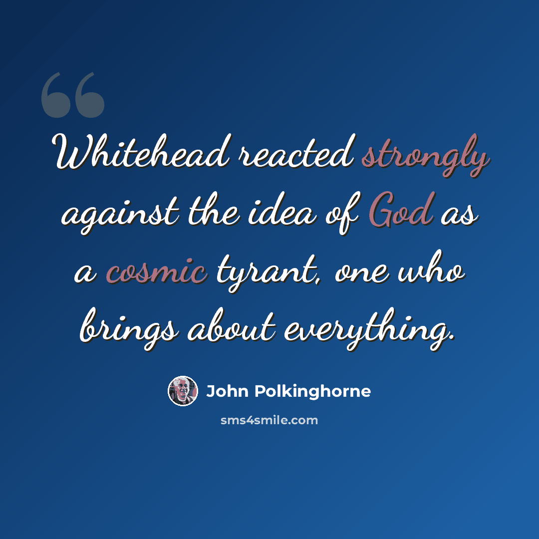 “Whitehead reacted strongly against the idea of God as a cosmic tyrant, one who brings about everything.” quote by John Polkinghorne