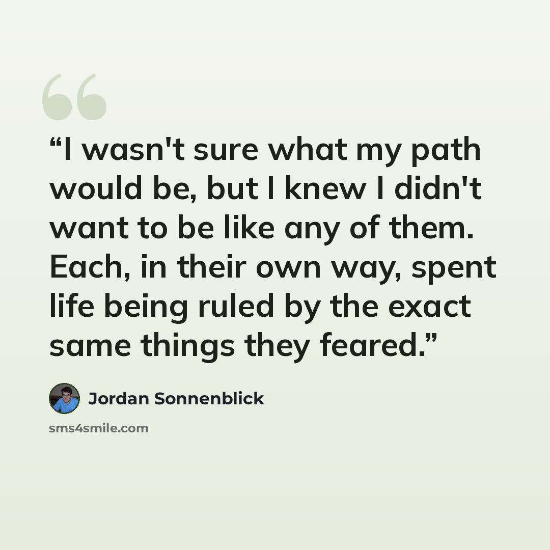 “I wasn't sure what my path would be, but I knew I didn't want to be like any of them. Each, in their own way, spent life being ruled by the exact same things they feared.” quote by Jordan Sonnenblick