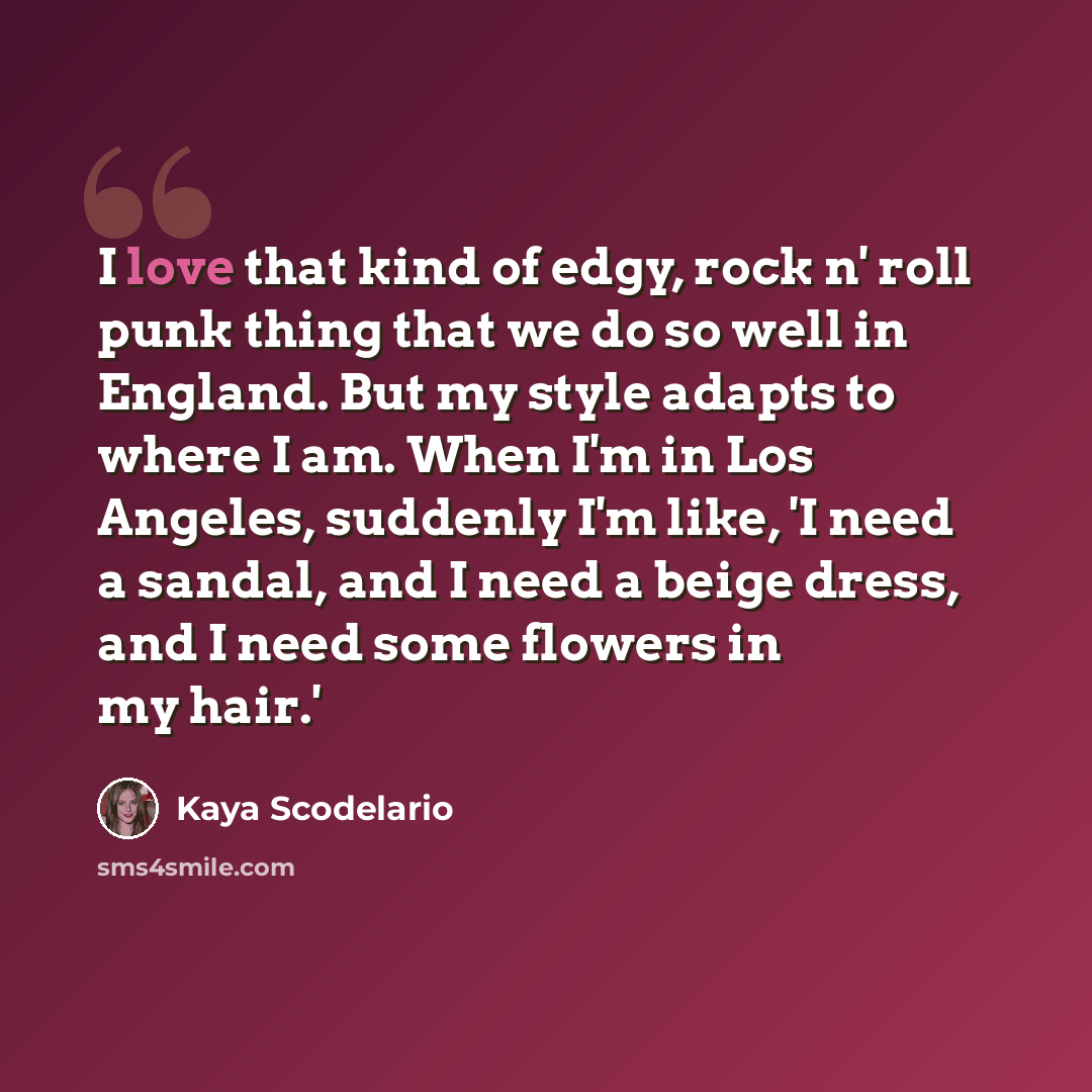 “I love that kind of edgy, rock n' roll punk thing that we do so well in England. But my style adapts to where I am. When I'm in Los Angeles, suddenly I'm like, 'I need a sandal, and I need a beige dress, and I need some flowers in my hair.'” quote by Kaya Scodelario