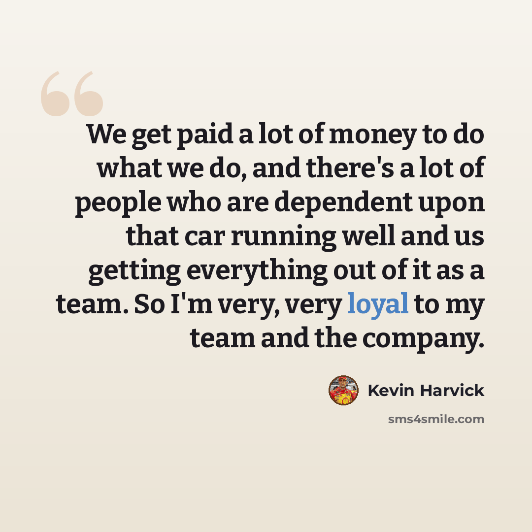 “We get paid a lot of money to do what we do, and there's a lot of people who are dependent upon that car running well and us getting everything out of it as a team. So I'm very, very loyal to my team and the company.” quote by Kevin Harvick