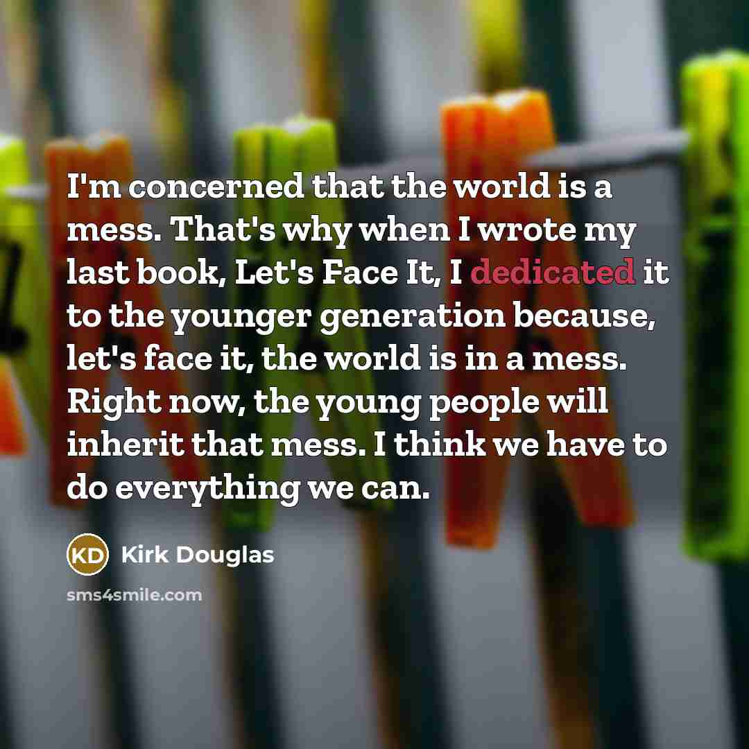 “I'm concerned that the world is a mess. That's why when I wrote my last book, Let's Face It, I dedicated it to the younger generation because, let's face it, the world is in a mess. Right now, the young people will inherit that mess. I think we have to do everything we can.” quote by Kirk Douglas