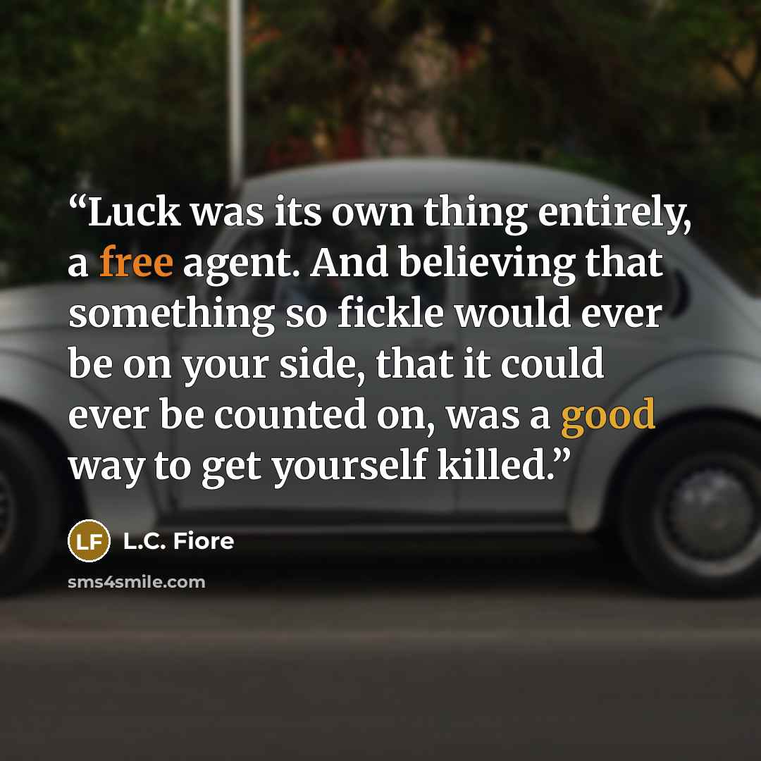 “Luck was its own thing entirely, a free agent. And believing that something so fickle would ever be on your side, that it could ever be counted on, was a good way to get yourself killed.” quote by L.C. Fiore