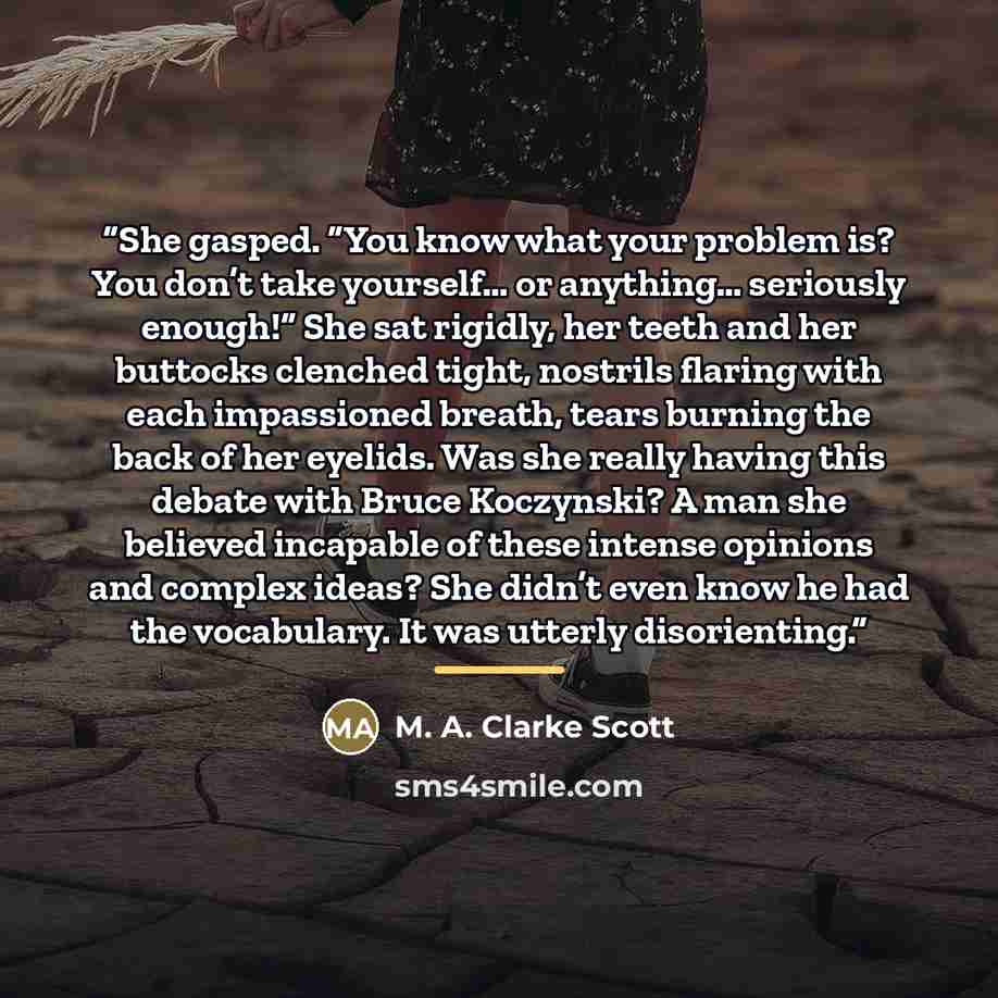 “She gasped. “You know what your problem is? You don’t take yourself… or anything… seriously enough!” She sat rigidly, her teeth and her buttocks clenched tight, nostrils flaring with each impassioned breath, tears burning the back of her eyelids. Was she really having this debate with Bruce…” quote by Anonymous