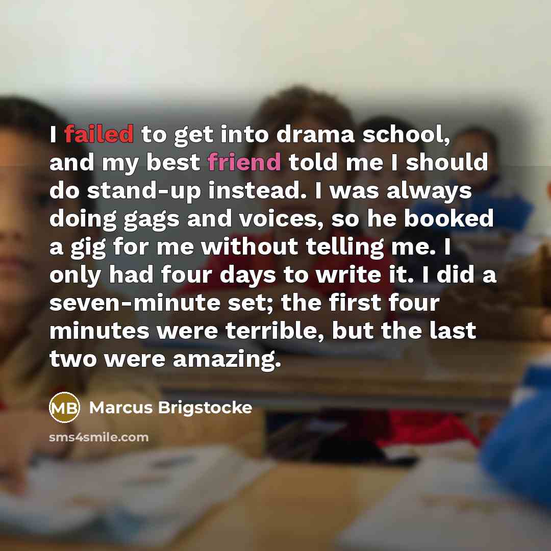 “I failed to get into drama school, and my best friend told me I should do stand-up instead. I was always doing gags and voices, so he booked a gig for me without telling me. I only had four days to write it. I did a seven-minute set; the first four minutes were terrible, but the last two were…” quote by Marcus Brigstocke