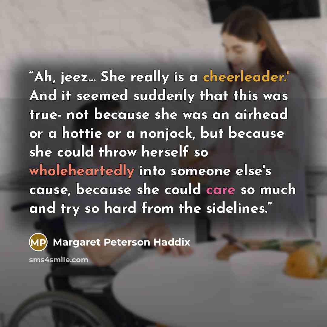 “Ah, jeez... She really is a cheerleader.' And it seemed suddenly that this was true- not because she was an airhead or a hottie or a nonjock, but because she could throw herself so wholeheartedly into someone else's cause, because she could care so much and try so hard from the sidelines.” quote by Margaret Peterson Haddix