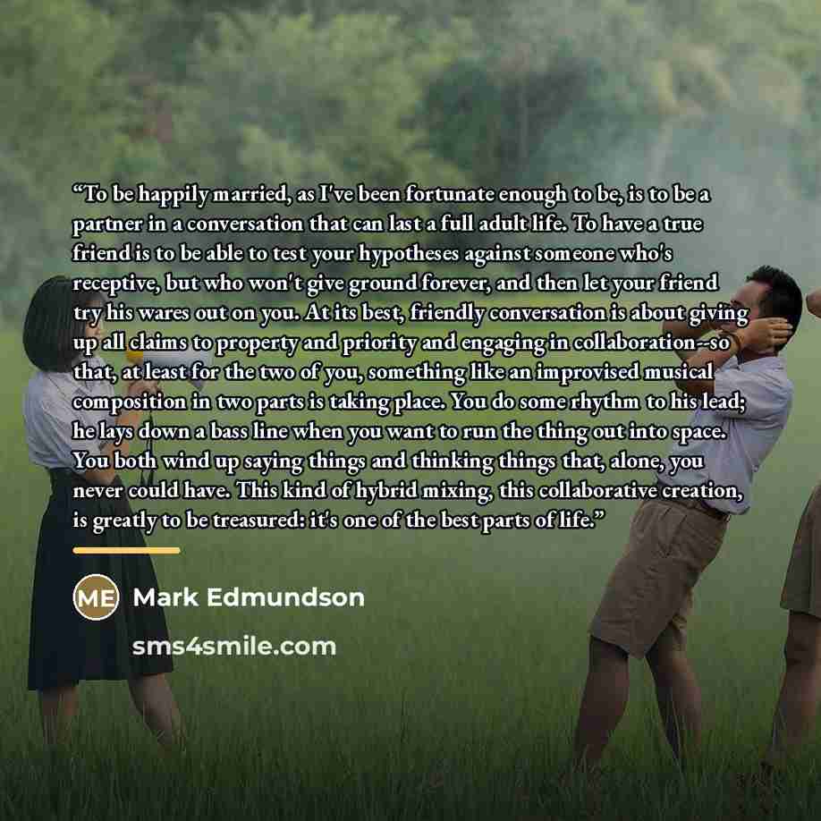 “To be happily married, as I've been fortunate enough to be, is to be a partner in a conversation that can last a full adult life. To have a true friend is to be able to test your hypotheses against someone who's receptive, but who won't give ground forever, and then let your friend try his wares…” quote by Mark Edmundson