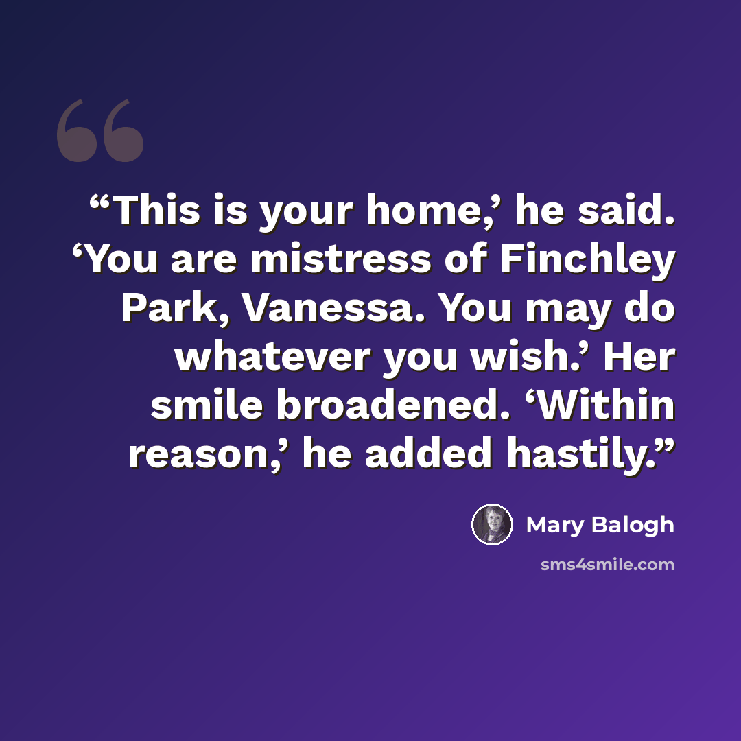 “This is your home,’ he said. ‘You are mistress of Finchley Park, Vanessa. You may do whatever you wish.’ Her smile broadened. ‘Within reason,’ he added hastily.” quote by Mary Balogh