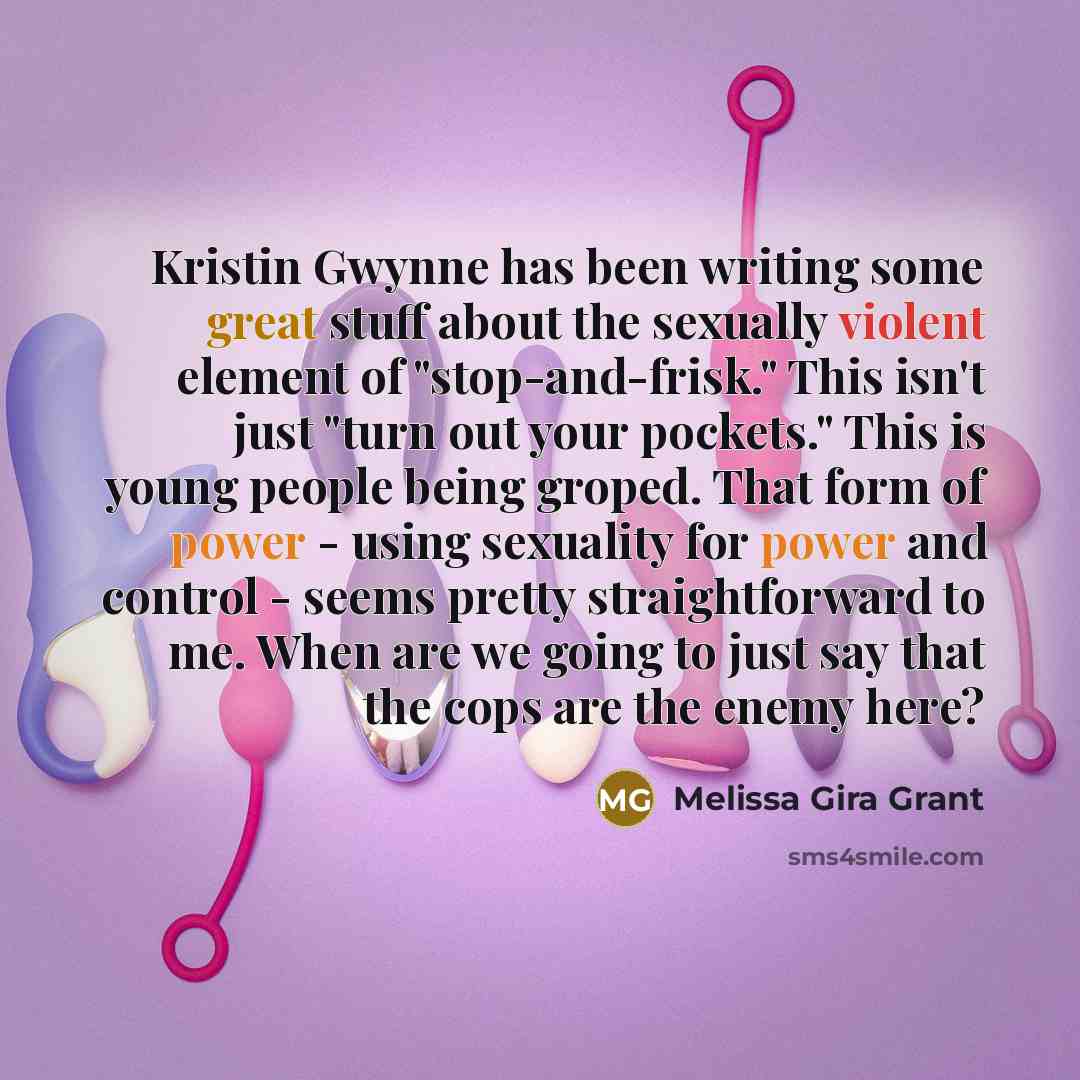 “Kristin Gwynne has been writing some great stuff about the sexually violent element of "stop-and-frisk." This isn't just "turn out your pockets." This is young people being groped. That form of power - using sexuality for power and control - seems pretty straightforward to me. When are we going to…” quote by Melissa Gira Grant