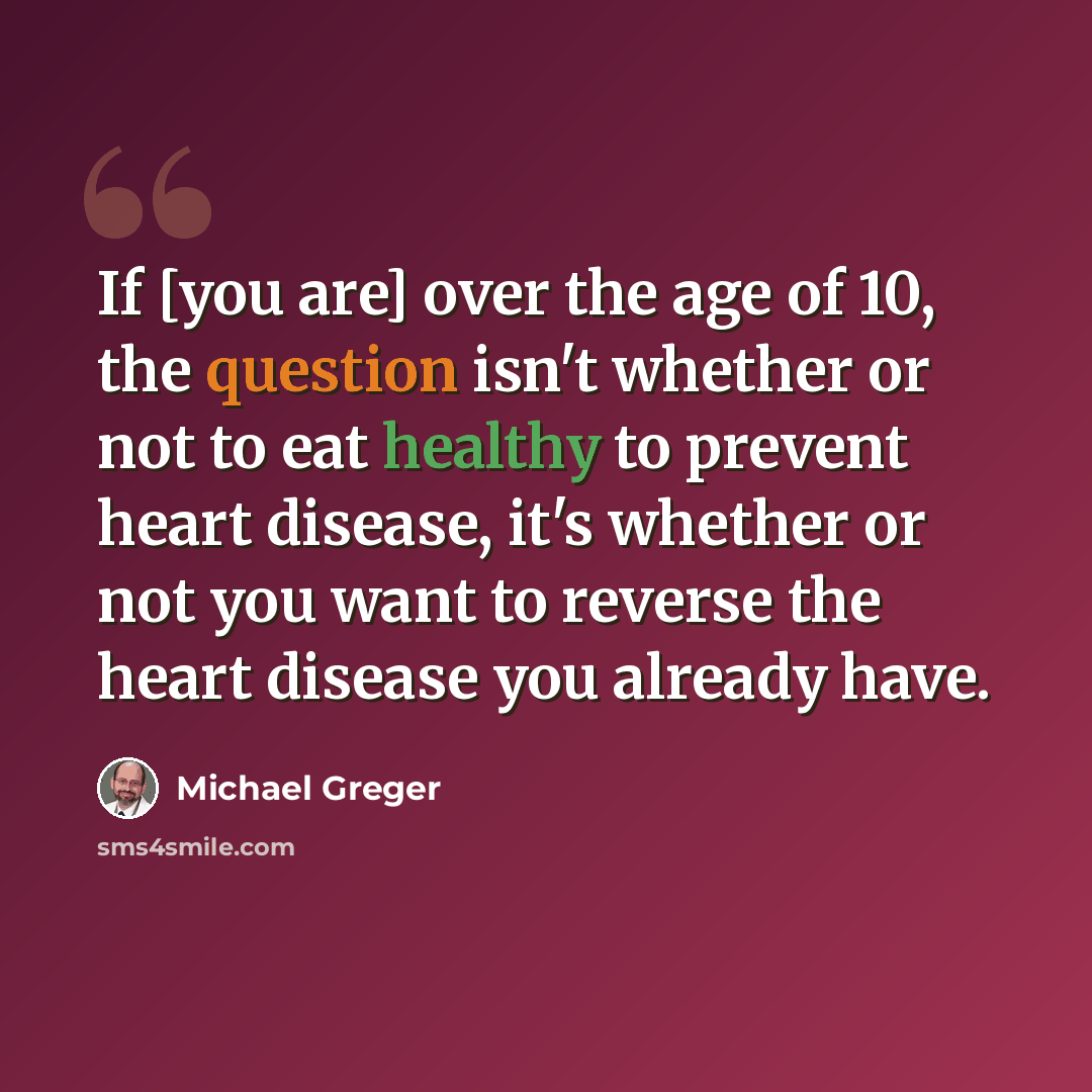 “If [you are] over the age of 10, the question isn't whether or not to eat healthy to prevent heart disease, it's whether or not you want to reverse the heart disease you already have.” quote by Michael Greger