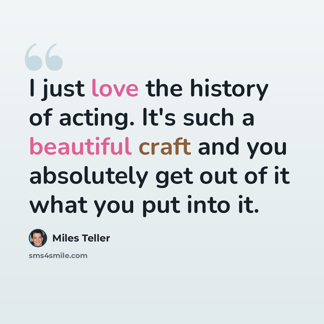“I just love the history of acting. It's such a beautiful craft and you absolutely get out of it what you put into it.” quote by Miles Teller