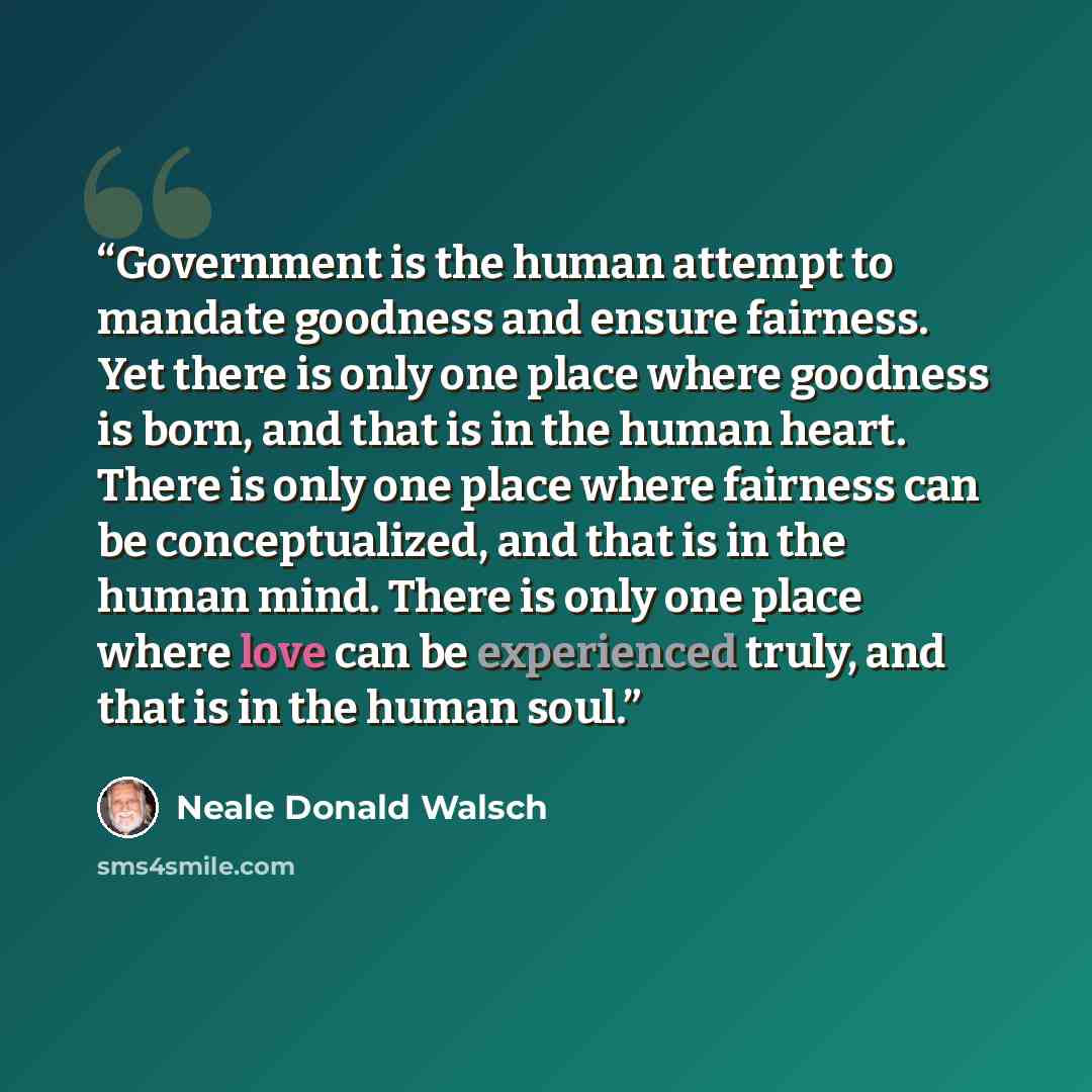 “Government is the human attempt to mandate goodness and ensure fairness. Yet there is only one place where goodness is born, and that is in the human heart. There is only one place where fairness can be conceptualized, and that is in the human mind. There is only one place where love can be…” quote by Neale Donald Walsch