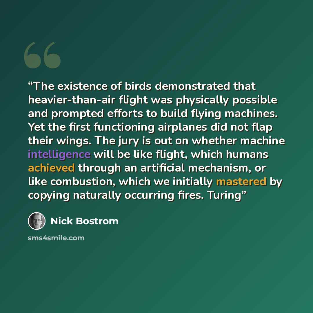 “The existence of birds demonstrated that heavier-than-air flight was physically possible and prompted efforts to build flying machines. Yet the first functioning airplanes did not flap their wings. The jury is out on whether machine intelligence will be like flight, which humans achieved through…” quote by Nick Bostrom