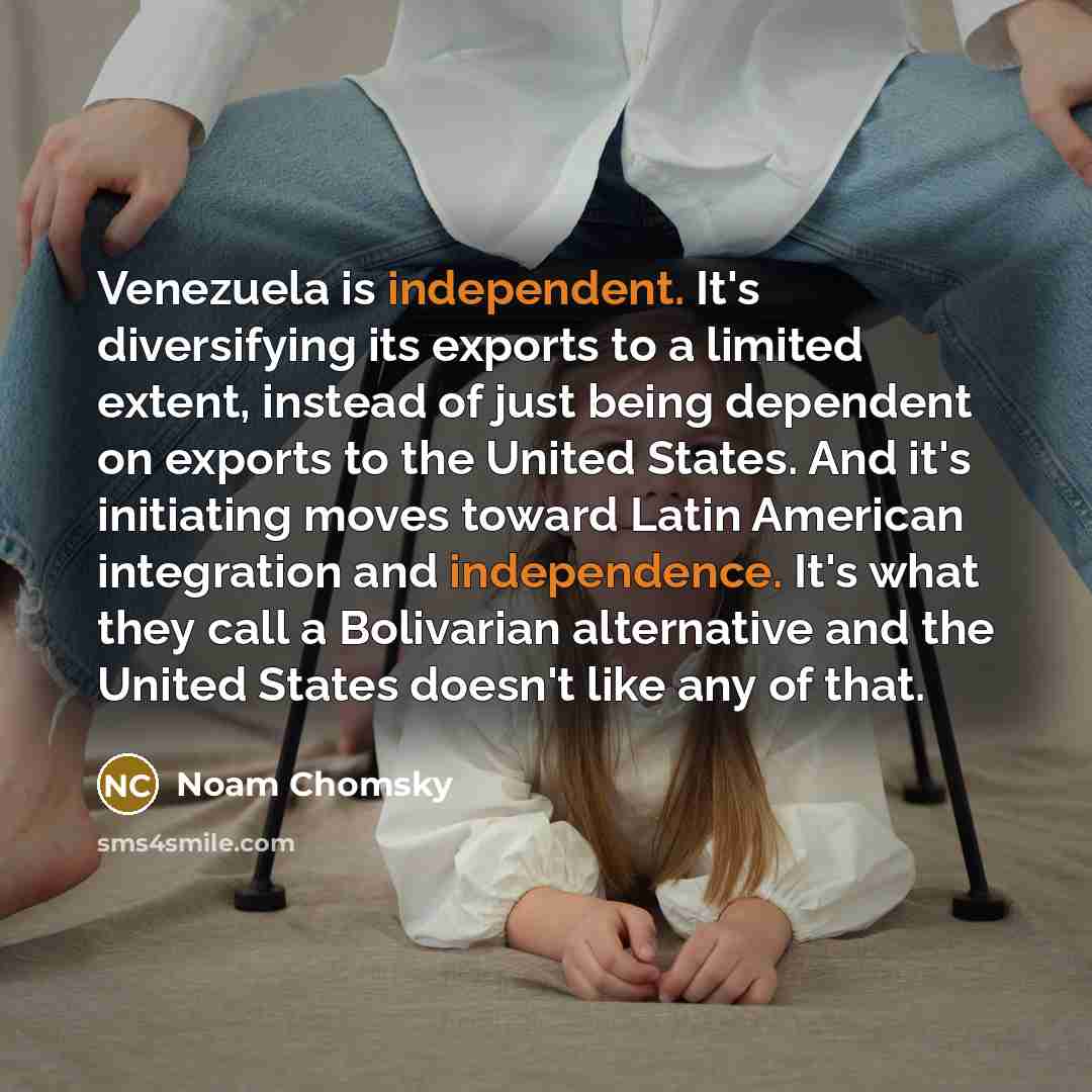 “Venezuela is independent. It's diversifying its exports to a limited extent, instead of just being dependent on exports to the United States. And it's initiating moves toward Latin American integration and independence. It's what they call a Bolivarian alternative and the United States doesn't…” quote by Noam Chomsky