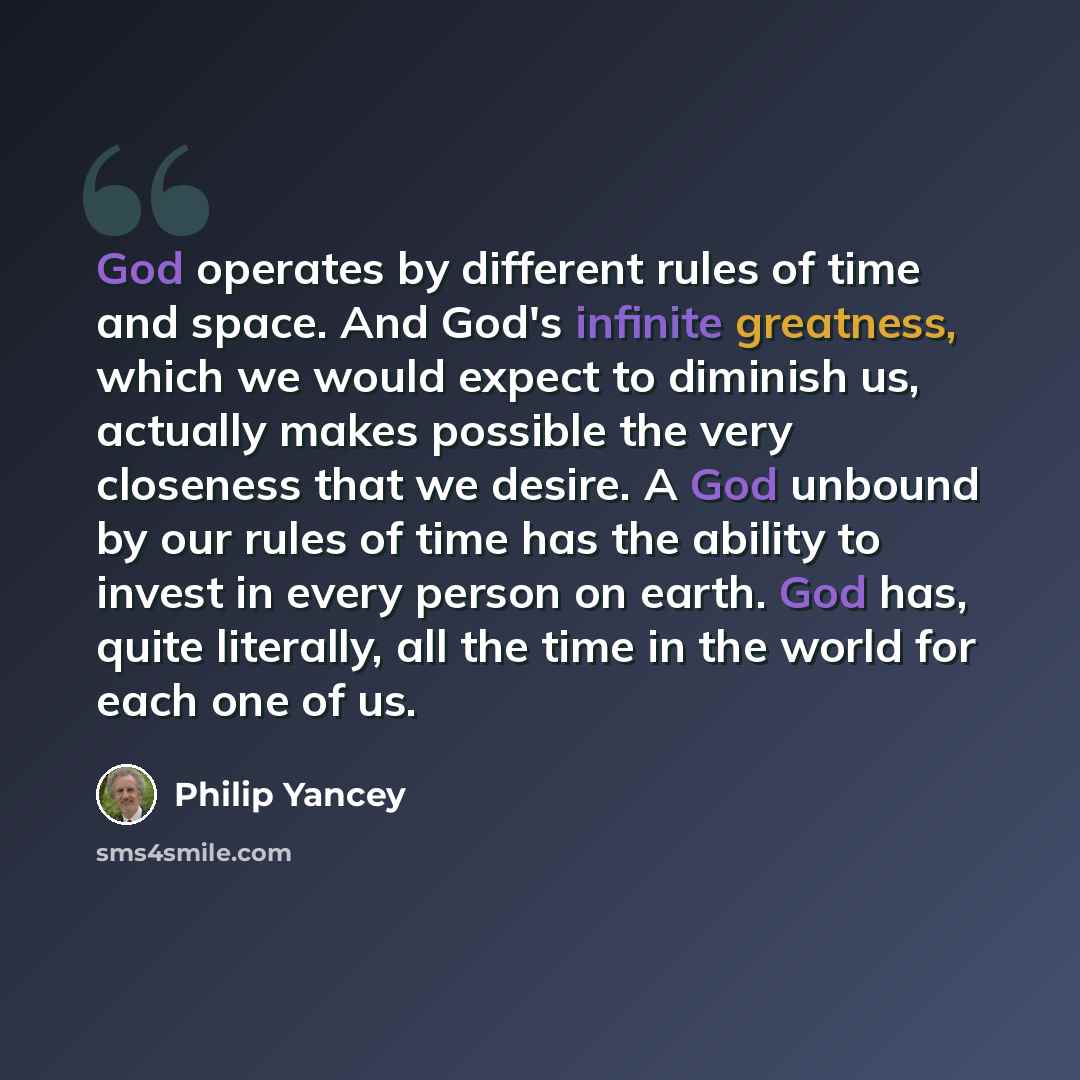 “God operates by different rules of time and space. And God's infinite greatness, which we would expect to diminish us, actually makes possible the very closeness that we desire. A God unbound by our rules of time has the ability to invest in every person on earth. God has, quite literally, all the…” quote by Philip Yancey